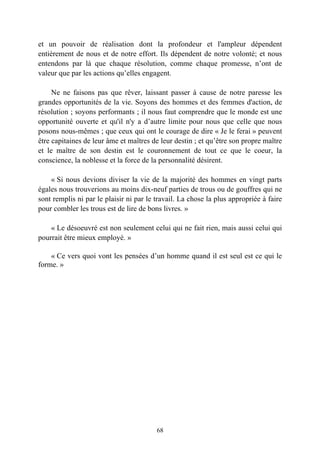 et un pouvoir de réalisation dont la profondeur et l'ampleur dépendent
entièrement de nous et de notre effort. Ils dépendent de notre volonté; et nous
entendons par là que chaque résolution, comme chaque promesse, n’ont de
valeur que par les actions qu’elles engagent.

     Ne ne faisons pas que rêver, laissant passer à cause de notre paresse les
grandes opportunités de la vie. Soyons des hommes et des femmes d'action, de
résolution ; soyons performants ; il nous faut comprendre que le monde est une
opportunité ouverte et qu'il n'y a d’autre limite pour nous que celle que nous
posons nous-mêmes ; que ceux qui ont le courage de dire « Je le ferai » peuvent
être capitaines de leur âme et maîtres de leur destin ; et qu’être son propre maître
et le maître de son destin est le couronnement de tout ce que le coeur, la
conscience, la noblesse et la force de la personnalité désirent.

    « Si nous devions diviser la vie de la majorité des hommes en vingt parts
égales nous trouverions au moins dix-neuf parties de trous ou de gouffres qui ne
sont remplis ni par le plaisir ni par le travail. La chose la plus appropriée à faire
pour combler les trous est de lire de bons livres. »

    « Le désoeuvré est non seulement celui qui ne fait rien, mais aussi celui qui
pourrait être mieux employé. »

    « Ce vers quoi vont les pensées d’un homme quand il est seul est ce qui le
forme. »




                                         68
 