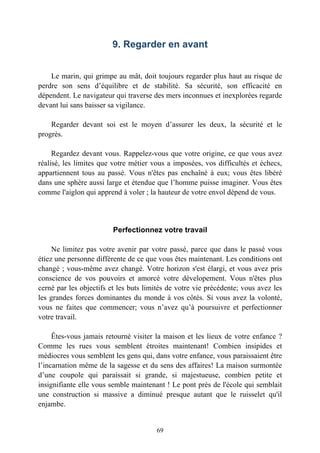 9. Regarder en avant


    Le marin, qui grimpe au mât, doit toujours regarder plus haut au risque de
perdre son sens d’équilibre et de stabilité. Sa sécurité, son efficacité en
dépendent. Le navigateur qui traverse des mers inconnues et inexplorées regarde
devant lui sans baisser sa vigilance.

    Regarder devant soi est le moyen d’assurer les deux, la sécurité et le
progrès.

     Regardez devant vous. Rappelez-vous que votre origine, ce que vous avez
réalisé, les limites que votre métier vous a imposées, vos difficultés et échecs,
appartiennent tous au passé. Vous n'êtes pas enchaîné à eux; vous êtes libéré
dans une sphère aussi large et étendue que l’homme puisse imaginer. Vous êtes
comme l'aiglon qui apprend à voler ; la hauteur de votre envol dépend de vous.




                         Perfectionnez votre travail

     Ne limitez pas votre avenir par votre passé, parce que dans le passé vous
étiez une personne différente de ce que vous êtes maintenant. Les conditions ont
changé ; vous-même avez changé. Votre horizon s'est élargi, et vous avez pris
conscience de vos pouvoirs et amorcé votre dévelopement. Vous n'êtes plus
cerné par les objectifs et les buts limités de votre vie précédente; vous avez les
les grandes forces dominantes du monde à vos côtés. Si vous avez la volonté,
vous ne faites que commencer; vous n’avez qu’à poursuivre et perfectionner
votre travail.

     Êtes-vous jamais retourné visiter la maison et les lieux de votre enfance ?
Comme les rues vous semblent étroites maintenant! Combien insipides et
médiocres vous semblent les gens qui, dans votre enfance, vous paraissaient être
l’incarnation même de la sagesse et du sens des affaires! La maison surmontée
d’une coupole qui paraissait si grande, si majestueuse, combien petite et
insignifiante elle vous semble maintenant ! Le pont près de l'école qui semblait
une construction si massive a diminué presque autant que le ruisselet qu'il
enjambe.


                                       69
 