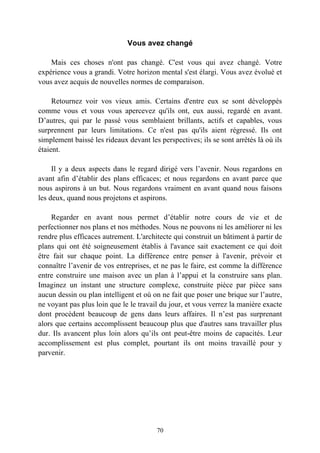 Vous avez changé

    Mais ces choses n'ont pas changé. C'est vous qui avez changé. Votre
expérience vous a grandi. Votre horizon mental s'est élargi. Vous avez évolué et
vous avez acquis de nouvelles normes de comparaison.

     Retournez voir vos vieux amis. Certains d'entre eux se sont développés
comme vous et vous vous apercevez qu'ils ont, eux aussi, regardé en avant.
D’autres, qui par le passé vous semblaient brillants, actifs et capables, vous
surprennent par leurs limitations. Ce n'est pas qu'ils aient régressé. Ils ont
simplement baissé les rideaux devant les perspectives; ils se sont arrêtés là où ils
étaient.

     Il y a deux aspects dans le regard dirigé vers l’avenir. Nous regardons en
avant afin d’établir des plans efficaces; et nous regardons en avant parce que
nous aspirons à un but. Nous regardons vraiment en avant quand nous faisons
les deux, quand nous projetons et aspirons.

    Regarder en avant nous permet d’établir notre cours de vie et de
perfectionner nos plans et nos méthodes. Nous ne pouvons ni les améliorer ni les
rendre plus efficaces autrement. L'architecte qui construit un bâtiment à partir de
plans qui ont été soigneusement établis à l'avance sait exactement ce qui doit
être fait sur chaque point. La différence entre penser à l'avenir, prévoir et
connaître l’avenir de vos entreprises, et ne pas le faire, est comme la différence
entre construire une maison avec un plan à l’appui et la construire sans plan.
Imaginez un instant une structure complexe, construite pièce par pièce sans
aucun dessin ou plan intelligent et où on ne fait que poser une brique sur l’autre,
ne voyant pas plus loin que le le travail du jour, et vous verrez la manière exacte
dont procèdent beaucoup de gens dans leurs affaires. Il n’est pas surprenant
alors que certains accomplissent beaucoup plus que d'autres sans travailler plus
dur. Ils avancent plus loin alors qu’ils ont peut-être moins de capacités. Leur
accomplissement est plus complet, pourtant ils ont moins travaillé pour y
parvenir.




                                        70
 