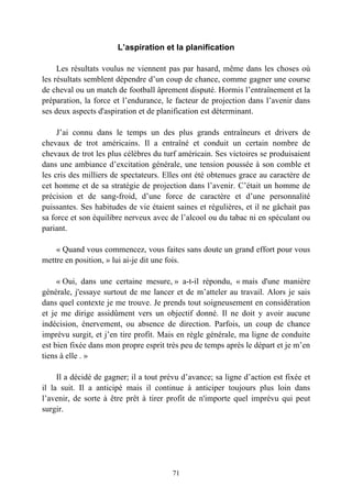 L’aspiration et la planification

     Les résultats voulus ne viennent pas par hasard, même dans les choses où
les résultats semblent dépendre d’un coup de chance, comme gagner une course
de cheval ou un match de football âprement disputé. Hormis l’entraînement et la
préparation, la force et l’endurance, le facteur de projection dans l’avenir dans
ses deux aspects d'aspiration et de planification est déterminant.

     J’ai connu dans le temps un des plus grands entraîneurs et drivers de
chevaux de trot américains. Il a entraîné et conduit un certain nombre de
chevaux de trot les plus célèbres du turf américain. Ses victoires se produisaient
dans une ambiance d’excitation générale, une tension poussée à son comble et
les cris des milliers de spectateurs. Elles ont été obtenues grace au caractère de
cet homme et de sa stratégie de projection dans l’avenir. C’était un homme de
précision et de sang-froid, d’une force de caractère et d’une personnalité
puissantes. Ses habitudes de vie étaient saines et régulières, et il ne gâchait pas
sa force et son équilibre nerveux avec de l’alcool ou du tabac ni en spéculant ou
pariant.

    « Quand vous commencez, vous faites sans doute un grand effort pour vous
mettre en position, » lui ai-je dit une fois.

     « Oui, dans une certaine mesure, » a-t-il répondu, « mais d'une manière
générale, j'essaye surtout de me lancer et de m’atteler au travail. Alors je sais
dans quel contexte je me trouve. Je prends tout soigneusement en considération
et je me dirige assidûment vers un objectif donné. Il ne doit y avoir aucune
indécision, énervement, ou absence de direction. Parfois, un coup de chance
imprévu surgit, et j’en tire profit. Mais en règle générale, ma ligne de conduite
est bien fixée dans mon propre esprit très peu de temps après le départ et je m’en
tiens à elle . »

     Il a décidé de gagner; il a tout prévu d’avance; sa ligne d’action est fixée et
il la suit. Il a anticipé mais il continue à anticiper toujours plus loin dans
l’avenir, de sorte à être prêt à tirer profit de n'importe quel imprévu qui peut
surgir.




                                        71
 