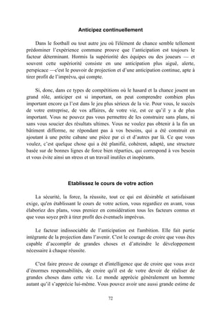 Anticipez continuellement

     Dans le football ou tout autre jeu où l'élément de chance semble tellement
prédominer l’expérience commune prouve que l’anticipation est toujours le
facteur déterminant. Hormis la supériorité des équipes ou des joueurs — et
souvent cette supériorité consiste en une anticipation plus aiguë, alerte,
perspicace —c'est le pouvoir de projection et d’une anticipation continue, apte à
tirer profit de l’imprévu, qui compte.

     Si, donc, dans ce types de compétitions où le hasard et la chance jouent un
grand rôle, anticiper est si important, on peut comprendre combien plus
important encore ça l’est dans le jeu plus sérieux de la vie. Pour vous, le succès
de votre entreprise, de vos affaires, de votre vie, est ce qu’il y a de plus
important. Vous ne pouvez pas vous permettre de les construire sans plans, ni
sans vous soucier des résultats ultimes. Vous ne voulez pas obtenir à la fin un
bâtiment difforme, ne répondant pas à vos besoins, qui a été construit en
ajoutant à une petite cabane une pièce par ci et d’autres par là. Ce que vous
voulez, c’est quelque chose qui a été planifié, cohérent, adapté, une structure
basée sur de bonnes lignes de force bien réparties, qui correspond à vos besoin
et vous évite ainsi un stress et un travail inutiles et inopérants.




                    Etablissez le cours de votre action

    La sécurité, la force, la réussite, tout ce qui est désirable et satisfaisant
exige, qu'en établissant le cours de votre action, vous regardiez en avant, vous
élaboriez des plans, vous preniez en considération tous les facteurs connus et
que vous soyez prêt à tirer profit des éventuels imprévus.

    Le facteur indissociable de l’anticipation est l'ambition. Elle fait partie
intégrante de la projection dans l’avenir. C'est le courage de croire que vous êtes
capable d’accomplir de grandes choses et d’atteindre le développement
nécessaire à chaque réussite.

    C'est faire preuve de courage et d'intelligence que de croire que vous avez
d’énormes responsabilités, de croire qu'il est de votre devoir de réaliser de
grandes choses dans cette vie. Le monde apprécie généralement un homme
autant qu’il s’apprécie lui-même. Vous pouvez avoir une aussi grande estime de

                                        72
 