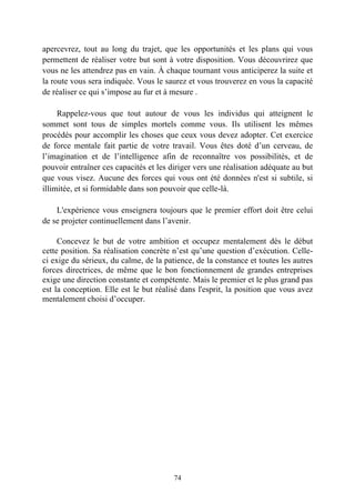apercevrez, tout au long du trajet, que les opportunités et les plans qui vous
permettent de réaliser votre but sont à votre disposition. Vous découvrirez que
vous ne les attendrez pas en vain. À chaque tournant vous anticiperez la suite et
la route vous sera indiquée. Vous le saurez et vous trouverez en vous la capacité
de réaliser ce qui s’impose au fur et à mesure .

     Rappelez-vous que tout autour de vous les individus qui atteignent le
sommet sont tous de simples mortels comme vous. Ils utilisent les mêmes
procédés pour accomplir les choses que ceux vous devez adopter. Cet exercice
de force mentale fait partie de votre travail. Vous êtes doté d’un cerveau, de
l’imagination et de l’intelligence afin de reconnaître vos possibilités, et de
pouvoir entraîner ces capacités et les diriger vers une réalisation adéquate au but
que vous visez. Aucune des forces qui vous ont été données n'est si subtile, si
illimitée, et si formidable dans son pouvoir que celle-là.

    L'expérience vous enseignera toujours que le premier effort doit être celui
de se projeter continuellement dans l’avenir.

     Concevez le but de votre ambition et occupez mentalement dès le début
cette position. Sa réalisation concrète n’est qu’une question d’exécution. Celle-
ci exige du sérieux, du calme, de la patience, de la constance et toutes les autres
forces directrices, de même que le bon fonctionnement de grandes entreprises
exige une direction constante et compétente. Mais le premier et le plus grand pas
est la conception. Elle est le but réalisé dans l'esprit, la position que vous avez
mentalement choisi d’occuper.




                                        74
 