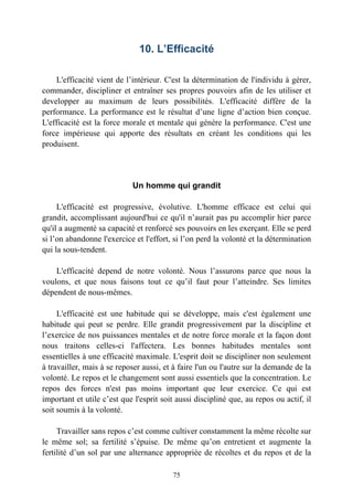 10. L’Efficacité

    L'efficacité vient de l’intérieur. C'est la détermination de l'individu à gérer,
commander, discipliner et entraîner ses propres pouvoirs afin de les utiliser et
developper au maximum de leurs possibilités. L'efficacité diffère de la
performance. La performance est le résultat d’une ligne d’action bien conçue.
L'efficacité est la force morale et mentale qui génère la performance. C'est une
force impérieuse qui apporte des résultats en créant les conditions qui les
produisent.




                            Un homme qui grandit

     L'efficacité est progressive, évolutive. L'homme efficace est celui qui
grandit, accomplissant aujourd'hui ce qu'il n’aurait pas pu accomplir hier parce
qu'il a augmenté sa capacité et renforcé ses pouvoirs en les exerçant. Elle se perd
si l’on abandonne l'exercice et l'effort, si l’on perd la volonté et la détermination
qui la sous-tendent.

    L'efficacité depend de notre volonté. Nous l’assurons parce que nous la
voulons, et que nous faisons tout ce qu’il faut pour l’atteindre. Ses limites
dépendent de nous-mêmes.

     L'efficacité est une habitude qui se développe, mais c'est également une
habitude qui peut se perdre. Elle grandit progressivement par la discipline et
l’exercice de nos puissances mentales et de notre force morale et la façon dont
nous traitons celles-ci l'affectera. Les bonnes habitudes mentales sont
essentielles à une efficacité maximale. L'esprit doit se discipliner non seulement
à travailler, mais à se reposer aussi, et à faire l'un ou l'autre sur la demande de la
volonté. Le repos et le changement sont aussi essentiels que la concentration. Le
repos des forces n'est pas moins important que leur exercice. Ce qui est
important et utile c’est que l'esprit soit aussi discipliné que, au repos ou actif, il
soit soumis à la volonté.

     Travailler sans repos c’est comme cultiver constamment la même récolte sur
le même sol; sa fertilité s’épuise. De même qu’on entretient et augmente la
fertilité d’un sol par une alternance appropriée de récoltes et du repos et de la

                                         75
 