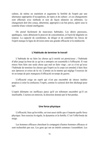 culture, de même on maintient et augmente la fertilité de l'esprit par une
alternance appropriée d’occupations, de repos et de culture ; et ces changements
sont effectués avec méthode et non de façon aléatoire ou arbitraire. Le
changement doit être conçu, déterminé, approprié à un but précis, opéré sous le
contrôle d'une volonté intelligente.

     On prend facilement de mauvaises habitudes. Les désirs paresseux,
apathiques, vains détruisent le pouvoir de concentration, et l'activité dégénère en
torpeur. La capacité de coordonner, de diriger et de contrôlerr les forces de
l'esprit marque la ligne de division entre une grande efficacité et la médiocrité.




                      L’Habitude de terminer le travail

     L’habitude de ne faire les choses qu’à moitié est pernicieuse ; l’habitude
d’aller jusqu’au bout de ce qu’on a entrepris est essentielle à l'efficacité. Il vaut
mieux bien faire une seule chose que mal en faire vingt ; car ce n’est qu’avec
l’habitude de terminer les choses que l'esprit ou le corps est entraîné à faire face
aux épreuves et crises de la vie. L'armée ou la marine qui néglige l’exercice de
tir en temps de paix manquera d’efficacité en temps de guerre.

     L'efficacité exige un esprit qui n’est pas encombré de choses inutiles
propices à créer la confusion; l’esprit, comme le cuirassé doit être déchargé pour
agir.

L'esprit dilettante est inefficace parce qu'il est tellement encombré qu’il est
inutilisable. L'action est entravée, la direction donnée par le but perdue.




                              Une force physique

    L'efficacité, bien qu'invisible, est tout aussi réelle que n’importe quelle force
physique. Son exercice la régule, la dynamise et la fortifie. C’est l’effet boule de
neige.

    Les hommes efficaces cherchent la compagnie d'autres hommes efficaces et
sont recherchés par eux. Les gens qui ont un intérêt commun s’assemblent. Les

                                         76
 