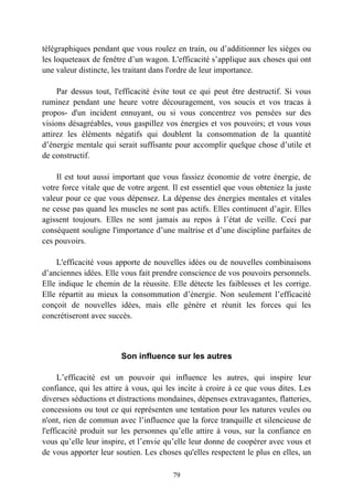télégraphiques pendant que vous roulez en train, ou d’additionner les sièges ou
les loqueteaux de fenêtre d’un wagon. L'efficacité s’applique aux choses qui ont
une valeur distincte, les traitant dans l'ordre de leur importance.

     Par dessus tout, l'efficacité évite tout ce qui peut être destructif. Si vous
ruminez pendant une heure votre découragement, vos soucis et vos tracas à
propos- d'un incident ennuyant, ou si vous concentrez vos pensées sur des
visions désagréables, vous gaspillez vos énergies et vos pouvoirs; et vous vous
attirez les éléments négatifs qui doublent la consommation de la quantité
d’énergie mentale qui serait suffisante pour accomplir quelque chose d’utile et
de constructif.

    Il est tout aussi important que vous fassiez économie de votre énergie, de
votre force vitale que de votre argent. Il est essentiel que vous obteniez la juste
valeur pour ce que vous dépensez. La dépense des énergies mentales et vitales
ne cesse pas quand les muscles ne sont pas actifs. Elles continuent d’agir. Elles
agissent toujours. Elles ne sont jamais au repos à l’état de veille. Ceci par
conséquent souligne l'importance d’une maîtrise et d’une discipline parfaites de
ces pouvoirs.

    L'efficacité vous apporte de nouvelles idées ou de nouvelles combinaisons
d’anciennes idées. Elle vous fait prendre conscience de vos pouvoirs personnels.
Elle indique le chemin de la réussite. Elle détecte les faiblesses et les corrige.
Elle répartit au mieux la consommation d’énergie. Non seulement l’efficacité
conçoit de nouvelles idées, mais elle génère et réunit les forces qui les
concrétiseront avec succès.



                        Son influence sur les autres

      L’efficacité est un pouvoir qui influence les autres, qui inspire leur
confiance, qui les attire à vous, qui les incite à croire à ce que vous dites. Les
diverses séductions et distractions mondaines, dépenses extravagantes, flatteries,
concessions ou tout ce qui représenten une tentation pour les natures veules ou
n'ont, rien de commun avec l’influence que la force tranquille et silencieuse de
l'efficacité produit sur les personnes qu’elle attire à vous, sur la confiance en
vous qu’elle leur inspire, et l’envie qu’elle leur donne de coopérer avec vous et
de vous apporter leur soutien. Les choses qu'elles respectent le plus en elles, un

                                        79
 