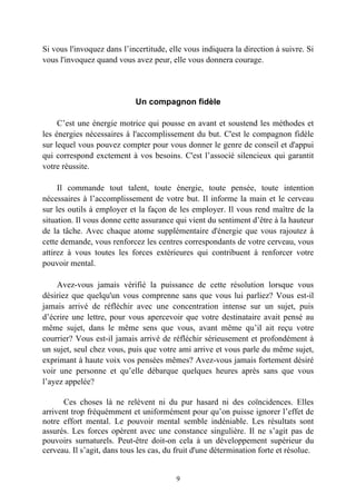 Si vous l'invoquez dans l’incertitude, elle vous indiquera la direction à suivre. Si
vous l'invoquez quand vous avez peur, elle vous donnera courage.




                             Un compagnon fidèle

     C’est une énergie motrice qui pousse en avant et soustend les méthodes et
les énergies nécessaires à l'accomplissement du but. C'est le compagnon fidèle
sur lequel vous pouvez compter pour vous donner le genre de conseil et d'appui
qui correspond exctement à vos besoins. C'est l’associé silencieux qui garantit
votre réussite.

     Il commande tout talent, toute énergie, toute pensée, toute intention
nécessaires à l’accomplissement de votre but. Il informe la main et le cerveau
sur les outils à employer et la façon de les employer. Il vous rend maître de la
situation. Il vous donne cette assurance qui vient du sentiment d’être à la hauteur
de la tâche. Avec chaque atome supplémentaire d'énergie que vous rajoutez à
cette demande, vous renforcez les centres correspondants de votre cerveau, vous
attirez à vous toutes les forces extérieures qui contribuent à renforcer votre
pouvoir mental.

    Avez-vous jamais vérifié la puissance de cette résolution lorsque vous
désiriez que quelqu'un vous comprenne sans que vous lui parliez? Vous est-il
jamais arrivé de réfléchir avec une concentration intense sur un sujet, puis
d’écrire une lettre, pour vous apercevoir que votre destinataire avait pensé au
même sujet, dans le même sens que vous, avant même qu’il ait reçu votre
courrier? Vous est-il jamais arrivé de réfléchir sérieusement et profondément à
un sujet, seul chez vous, puis que votre ami arrive et vous parle du même sujet,
exprimant à haute voix vos pensées mêmes? Avez-vous jamais fortement désiré
voir une personne et qu’elle débarque quelques heures après sans que vous
l’ayez appelée?

      Ces choses là ne relèvent ni du pur hasard ni des coïncidences. Elles
arrivent trop fréquémment et uniformément pour qu’on puisse ignorer l’effet de
notre effort mental. Le pouvoir mental semble indéniable. Les résultats sont
assurés. Les forces opèrent avec une constance singulière. Il ne s’agit pas de
pouvoirs surnaturels. Peut-être doit-on cela à un développement supérieur du
cerveau. Il s’agit, dans tous les cas, du fruit d'une détermination forte et résolue.


                                         9
 