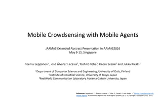 References: Leppänen, T., Álvarez Lacasia, J., Tobe, Y., Sezaki, K. and Riekki, J. “Mobile Crowdsensing with
Mobile Agents,”Autonomous Agents and Multi-agent Systems, pp. 1-35, Springer, ISSN 1387-2532, 2015
Mobile Crowdsensing with Mobile Agents
JAAMAS Extended Abstract Presentation in AAMAS2016
May 9-13, Singapore
Teemu Leppänen1, José Álvarez Lacasia2, Yoshito Tobe3, Kaoru Sezaki2 and Jukka Riekki1
1Department of Computer Science and Engineering, University of Oulu, Finland
2Institute of Industrial Science, University of Tokyo, Japan
3RealWorld Communication Laboratory, Aoyama Gakuin University, Japan
 