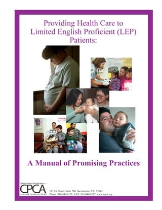 Providing Health Care to
Limited English Proficient (LEP)
Patients:
A Manual of Promising Practices
1215 K Street, Suite 700, Sacramento, CA, 95814
Phone: 916/440-8170, FAX: 916/440-8172, www.cpca.org
 