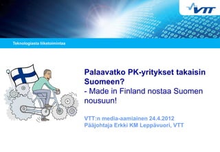 Palaavatko PK-yritykset takaisin
Suomeen?
- Made in Finland nostaa Suomen
nousuun!
VTT:n media-aamiainen 24.4.2012
Pääjohtaja Erkki KM Leppävuori, VTT
 