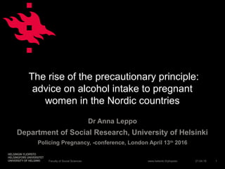 www.helsinki.fi/yliopisto
The rise of the precautionary principle:
advice on alcohol intake to pregnant
women in the Nordic countries
Dr Anna Leppo
Department of Social Research, University of Helsinki
Policing Pregnancy, -conference, London April 13th
2016
21.04.16Faculty of Social Sciences 1
 