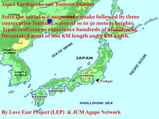 Japan Earthquake and Tsunami DisasterSince the initial 9.0-magnitude quake followed by three consecutive Tsunami waves of 10 to 30 meters heights. Japan continue to experience hundreds of aftershocks. Devastated areas of 600 KM length and 5 KM width. By Love East Project (LEP)  & JCM Agape Network 