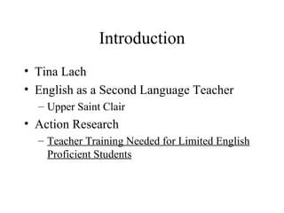 Introduction
• Tina Lach
• English as a Second Language Teacher
  – Upper Saint Clair
• Action Research
  – Teacher Training Needed for Limited English
    Proficient Students
 