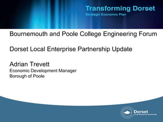 Bournemouth and Poole College Engineering Forum 
Dorset Local Enterprise Partnership Update 
Adrian Trevett 
Economic Development Manager 
Borough of Poole 
 