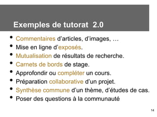 Exemples de tutorat 2.0
• Commentaires d’articles, d’images, …
• Mise en ligne d’exposés.
• Mutualisation de résultats de recherche.
• Carnets de bords de stage.
• Approfondir ou compléter un cours.
• Préparation collaborative d’un projet.
• Synthèse commune d’un thème, d’études de cas.
• Poser des questions à la communauté
                                                  14
 