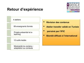 Retour d’expérience

   4 ateliers
                              •   Révision des contenus
   89 enseignants formés      •   Atelier transfer validé en Tunisie

   Projets présentiel et e-
                              •   parrainé par l’IFIC
   learning
                              •   Bientôt diffusé à l’international

   12 outils testés


   Modularité du contenu :
   adaptation au contexte
 