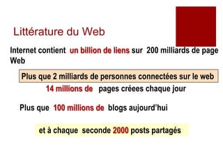 Littérature du Web
Internet contient un billion de liens sur 200 milliards de page
Web
   Plus que 2 milliards de personnes connectées sur le web
          14 millions de pages créees chaque jour

  Plus que 100 millions de blogs aujourd’hui

        et à chaque seconde 2000 posts partagés


                                                           6
 