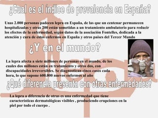 ¿Cual es el índice de prevalencia en España? Unas 2.000 personas padecen lepra en España, de las que un centenar permanecen hospitalizadas y otras 200 están sometidas a un tratamiento ambulatorio para reducir los efectos de la enfermedad, según datos de la asociación Fontelles, dedicada a la atención y cura de estos enfermos en España y otros países del Tercer Mundo  ¿Y en el mundo? La lepra afecta a siete millones de personas en el mundo, de los cuales dos millones están en tratamiento y otros dos, con discapacidades irreversibles. Se diagnostican cinco casos cada hora, lo que supone 600.000 nuevos enfermos al año  La lepra a diferencia de otras es una enfermedad que tiene características dermatológicas visibles , produciendo erupciones en la piel por todo el cuerpo . ¿Qué diferencia presenta con otras enfermedades? 