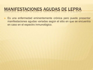 MANIFESTACIONES AGUDAS DE LEPRA
 Es una enfermedad eminentemente crónica pero puede presentar
manifestaciones agudas variadas según el sitio en que se encuentra
en caso en el espectro inmunológico.
 