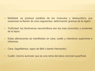  Motilidad: se produce parálisis de los músculos y desequilibrio que
ocasionan la flexión de unos segmentos, deformación gradual de la región.
 Troficidad: los fenómenos neurotroficos son los mas conocidos y evidentes
de la lepra.
 Estas alteraciones se manifiestan en cara, cuello y miembros superiores e
inferiores.
 Cara: (lagoftalmos, signo de Bell o benito Hernando)
 Cuello: (nervio auricular que es una rama del plexo cervical superficial.
 