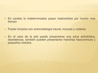  En cambio lo indeterminados pasan inadvertidos por mucho mas
tiempo:
 Puede iniciarse con sintomatología neural, mucosa y cutánea.
 En el caso de la piel puede presentarse una zona anhidrótica,
disestésicas, también pueden presentarse manchas hipocrómicas y
pequeños nódulos.
 