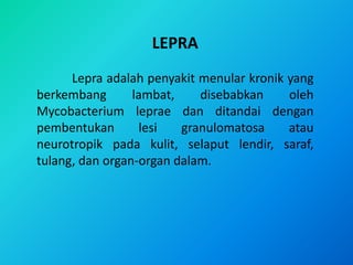 LEPRA
      Lepra adalah penyakit menular kronik yang
berkembang       lambat,    disebabkan     oleh
Mycobacterium leprae dan ditandai dengan
pembentukan        lesi  granulomatosa     atau
neurotropik pada kulit, selaput lendir, saraf,
tulang, dan organ-organ dalam.
 