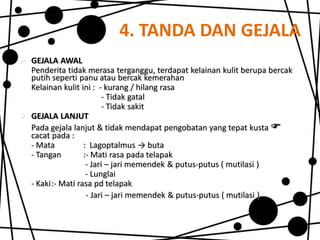 4. TANDA DAN GEJALA
 GEJALA AWAL
Penderita tidak merasa terganggu, terdapat kelainan kulit berupa bercak
putih seperti panu atau bercak kemerahan
Kelainan kulit ini : - kurang / hilang rasa
- Tidak gatal
- Tidak sakit
 GEJALA LANJUT
Pada gejala lanjut & tidak mendapat pengobatan yang tepat kusta 
cacat pada :
- Mata
: Lagoptalmus → buta
- Tangan
:- Mati rasa pada telapak
- Jari – jari memendek & putus-putus ( mutilasi )
- Lunglai
- Kaki:- Mati rasa pd telapak
- Jari – jari memendek & putus-putus ( mutilasi )

 