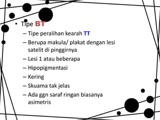 • Tipe BT
– Tipe peralihan kearah TT
– Berupa makula/ plakat dengan lesi
satelit di pinggirnya
– Lesi 1 atau beberapa
– Hipopigmentasi
– Kering
– Skuama tak jelas
– Ada ggn saraf ringan biasanya
asimetris

 