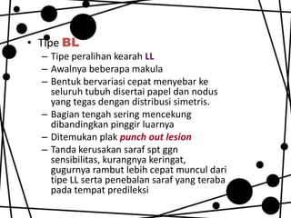• Tipe BL
– Tipe peralihan kearah LL
– Awalnya beberapa makula
– Bentuk bervariasi cepat menyebar ke
seluruh tubuh disertai papel dan nodus
yang tegas dengan distribusi simetris.
– Bagian tengah sering mencekung
dibandingkan pinggir luarnya
– Ditemukan plak punch out lesion
– Tanda kerusakan saraf spt ggn
sensibilitas, kurangnya keringat,
gugurnya rambut lebih cepat muncul dari
tipe LL serta penebalan saraf yang teraba
pada tempat predileksi

 