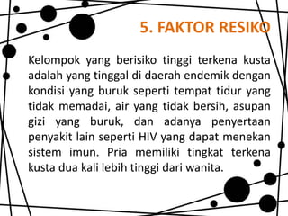 5. FAKTOR RESIKO
Kelompok yang berisiko tinggi terkena kusta
adalah yang tinggal di daerah endemik dengan
kondisi yang buruk seperti tempat tidur yang
tidak memadai, air yang tidak bersih, asupan
gizi yang buruk, dan adanya penyertaan
penyakit lain seperti HIV yang dapat menekan
sistem imun. Pria memiliki tingkat terkena
kusta dua kali lebih tinggi dari wanita.

 