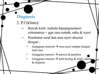 Diagnosis
2. P.f (klinis):
–

Bercak kulit: makula hipopigmentasi/
eritematosa + ggn rasa sentuh, suhu & nyeri
Penebalan saraf dan atau nyeri disertai
dengan :

–
•
•
•

Gangguan sensoris  rasa nyeri sampai dengan
mati rasa
Gangguan motoris  paresis & paralisis
Gangguan otonom  kulit kering & retak, edema
& alopesia

 
