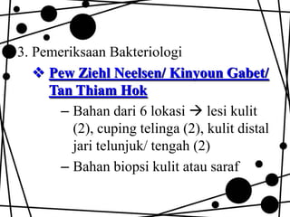 3. Pemeriksaan Bakteriologi
 Pew Ziehl Neelsen/ Kinyoun Gabet/
Tan Thiam Hok
– Bahan dari 6 lokasi  lesi kulit
(2), cuping telinga (2), kulit distal
jari telunjuk/ tengah (2)
– Bahan biopsi kulit atau saraf

 