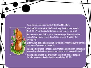 Kesadaran:compos mentis,BB:52 kg.TB162cm.
TD:120/70 mmHg,HR:76x/menit,reguler,RR:20 x/menit.
Nadi:76 x/menit,reguler,tekanan dan volume normal.
Pd pemeriksaan fisik: status dermatologis ditemukan lesi
makula hipopigmentasi disertai anestesia diwajah dan
punggung.
Ditemukan penebalan syaraf aurikularis magnus,syaraf ulnaris
dan syaraf peroneus komunis
Pada pemeriksaan sensoris dan motoris ditemukan gangguan
sensoris pada lesi dan gangguan motoris pd tungkai bawah.
Hasil pemeriksaan laboratorium sklit skin smear dengan
indeks bakterial:4+ dan indeks morfologi 25,7%

 