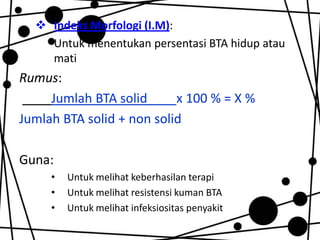  Indeks Morfologi (I.M):
Untuk menentukan persentasi BTA hidup atau
mati

Rumus:
Jumlah BTA solid
x 100 % = X %
Jumlah BTA solid + non solid

Guna:
•
•
•

Untuk melihat keberhasilan terapi
Untuk melihat resistensi kuman BTA
Untuk melihat infeksiositas penyakit

 