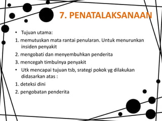 7. PENATALAKSANAAN
• Tujuan utama:
1. memutuskan mata rantai penularan. Untuk menurunkan
insiden penyakit
2. mengobati dan menyembuhkan penderita
3. mencegah timbulnya penyakit
• Utk mencapai tujuan tsb, srategi pokok yg dilakukan
didasarkan atas :
1. deteksi dini
2. pengobatan penderita

 