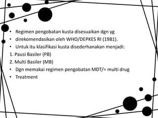 • Regimen pengobatan kusta disesuaikan dgn yg
• direkomendasikan oleh WHO/DEPKES RI (1981).
• Untuk itu klasifikasi kusta disederhanakan menjadi:
1. Pausi Basiler (PB)
2. Multi Basiler (MB)
• Dgn memakai regimen pengobatan MDT/= multi drug
• Treatment

 