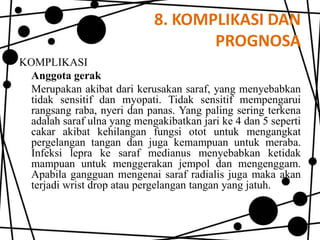 8. KOMPLIKASI DAN
PROGNOSA
KOMPLIKASI
Anggota gerak
Merupakan akibat dari kerusakan saraf, yang menyebabkan
tidak sensitif dan myopati. Tidak sensitif mempengarui
rangsang raba, nyeri dan panas. Yang paling sering terkena
adalah saraf ulna yang mengakibatkan jari ke 4 dan 5 seperti
cakar akibat kehilangan fungsi otot untuk mengangkat
pergelangan tangan dan juga kemampuan untuk meraba.
Infeksi lepra ke saraf medianus menyebabkan ketidak
mampuan untuk menggerakan jempol dan mengenggam.
Apabila gangguan mengenai saraf radialis juga maka akan
terjadi wrist drop atau pergelangan tangan yang jatuh.

 