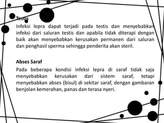 Testis
Infeksi lepra dapat terjadi pada testis dan menyebabkan
infeksi dari saluran testis dan apabila tidak diterapi dengan
baik akan menyebabkan kerusakan permanen dari saluran
dan penghasil sperma sehingga penderita akan steril.
Abses Saraf
Pada beberapa kondisi infeksi lepra di saraf tidak saja
menyebabkan kerusakan dari sistem saraf, tetapi
menyebabkan abses (bisul) di sekitar saraf, dengan gambaran
benjolan kemerahan, panas dan terasa nyeri.

 