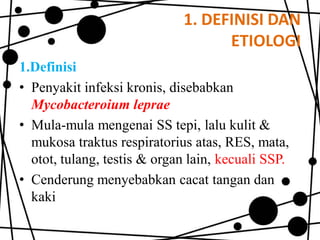 1. DEFINISI DAN
ETIOLOGI
1.Definisi
• Penyakit infeksi kronis, disebabkan
Mycobacteroium leprae
• Mula-mula mengenai SS tepi, lalu kulit &
mukosa traktus respiratorius atas, RES, mata,
otot, tulang, testis & organ lain, kecuali SSP.
• Cenderung menyebabkan cacat tangan dan
kaki

 