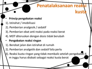 Penatalaksanaan reaksi
kusta
• Prinsip pengobatan reaksi
1). Istirahat / imobilisasi
2). Pemberian analgesik / sedatif
3). Pemberian obat anti reaksi pada reaksi berat
4). MDT diteruskan dengan dosis tidak berubah
• Pengobatan reaksi ringan
1). Berobat jalan dan istirahat di rumah
2). Pemberian analgetik dan sedatif bila perlu
3). Reaksi kusta ringan yang tidak membaik setelah pengobatan 6
m inggu harus diobati sebagai reaksi kusta berat

 