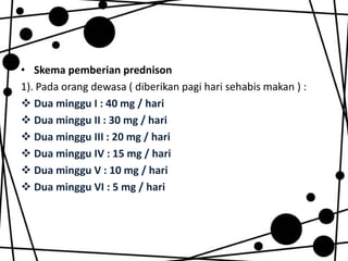 • Skema pemberian prednison
1). Pada orang dewasa ( diberikan pagi hari sehabis makan ) :
 Dua minggu I : 40 mg / hari
 Dua minggu II : 30 mg / hari
 Dua minggu III : 20 mg / hari
 Dua minggu IV : 15 mg / hari
 Dua minggu V : 10 mg / hari
 Dua minggu VI : 5 mg / hari

 