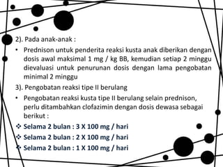 2). Pada anak-anak :
• Prednison untuk penderita reaksi kusta anak diberikan dengan
dosis awal maksimal 1 mg / kg BB, kemudian setiap 2 minggu
dievaluasi untuk penurunan dosis dengan lama pengobatan
minimal 2 minggu
3). Pengobatan reaksi tipe II berulang
• Pengobatan reaksi kusta tipe II berulang selain prednison,
perlu ditambahkan clofazimin dengan dosis dewasa sebagai
berikut :
 Selama 2 bulan : 3 X 100 mg / hari
 Selama 2 bulan : 2 X 100 mg / hari
 Selama 2 bulan : 1 X 100 mg / hari

 