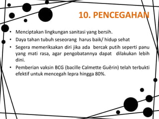 10. PENCEGAHAN
• Menciptakan lingkungan sanitasi yang bersih.
• Daya tahan tubuh seseorang harus baik/ hidup sehat
• Segera memeriksakan diri jika ada bercak putih seperti panu
yang mati rasa, agar pengobatannya dapat dilakukan lebih
dini.
• Pemberian vaksin BCG (bacille Calmette Guĕrin) telah terbukti
efektif untuk mencegah lepra hingga 80%.

 