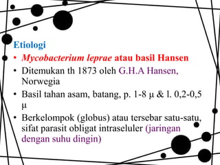 Etiologi
• Mycobacterium leprae atau basil Hansen
• Ditemukan th 1873 oleh G.H.A Hansen,
Norwegia
• Basil tahan asam, batang, p. 1-8 μ & l. 0,2-0,5
μ
• Berkelompok (globus) atau tersebar satu-satu,
sifat parasit obligat intraseluler (jaringan
dengan suhu dingin)

 