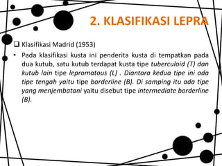 2. KLASIFIKASI LEPRA
 Klasifikasi Madrid (1953)
• Pada klasifikasi kusta ini penderita kusta di tempatkan pada
dua kutub, satu kutub terdapat kusta tipe tuberculoid (T) dan
kutub lain tipe lepromatous (L) . Diantara kedua tipe ini ada
tipe tengah yaitu tipe borderline (B). Di samping itu ada tipe
yang menjembatani yaitu disebut tipe intermediate borderline
(B).

 