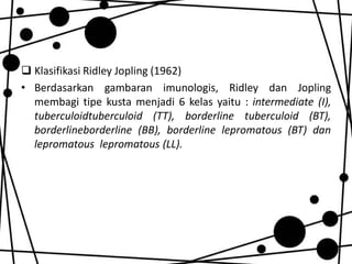  Klasifikasi Ridley Jopling (1962)
• Berdasarkan gambaran imunologis, Ridley dan Jopling
membagi tipe kusta menjadi 6 kelas yaitu : intermediate (I),
tuberculoidtuberculoid (TT), borderline tuberculoid (BT),
borderlineborderline (BB), borderline lepromatous (BT) dan
lepromatous lepromatous (LL).

 