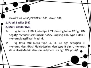 • Klassifikasi WHO/DEPKES (1981) dan (1988)
1. Pausi Basiler (PB)
2. Multi Basiler (MB)

yg termasuk PB: kusta tipe I, TT dan sbg besar BT dgn BTA
negatif menurut klassifikasi Ridley- Jopling dan type I dan T
menurut klassifikasi Madrid.

yg tmsk MB: Kusta type LL, BL, BB dgn sebagian BT
menurut klassifikasi Ridley-jopling dan type B dan L menurut
klassifikasi Madrid dan semua type kusta dgn BTA positif

 