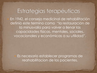  En 1942, el consejo medicinal de rehabilitación
definió este termino como “la restauración de
la minusvalía para volver a llenar las
capacidades físicas, mentales, sociales,
vocacionales y económicas a su utilidad”.
 Es necesario establecer programas de
reahabilitacion de los pacientes.
 