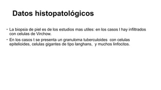 Datos histopatológicos
 La biopsia de piel es de los estudios mas utiles: en los casos l hay infiltrados
con celulas de Virchow.
 En los casos t se presenta un granuloma tuberculoides con celulas
epitelioides, celulas gigantes de tipo langhans, y muchos linfocitos.
 