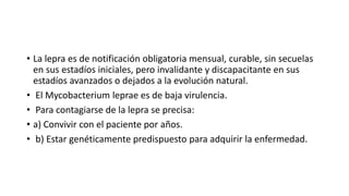 • La lepra es de notificación obligatoria mensual, curable, sin secuelas
en sus estadíos iniciales, pero invalidante y discapacitante en sus
estadíos avanzados o dejados a la evolución natural.
• El Mycobacterium leprae es de baja virulencia.
• Para contagiarse de la lepra se precisa:
• a) Convivir con el paciente por años.
• b) Estar genéticamente predispuesto para adquirir la enfermedad.
 