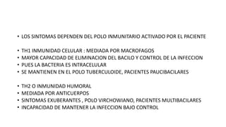 • LOS SINTOMAS DEPENDEN DEL POLO INMUNITARIO ACTIVADO POR EL PACIENTE
• TH1 INMUNIDAD CELULAR : MEDIADA POR MACROFAGOS
• MAYOR CAPACIDAD DE ELIMINACION DEL BACILO Y CONTROL DE LA INFECCION
• PUES LA BACTERIA ES INTRACELULAR
• SE MANTIENEN EN EL POLO TUBERCULOIDE, PACIENTES PAUCIBACILARES
• TH2 O INMUNIDAD HUMORAL
• MEDIADA POR ANTICUERPOS
• SINTOMAS EXUBERANTES , POLO VIRCHOWIANO, PACIENTES MULTIBACILARES
• INCAPACIDAD DE MANTENER LA INFECCION BAJO CONTROL
 